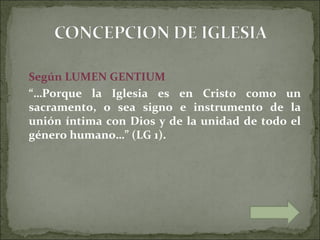 Según LUMEN GENTIUM
“…Porque la Iglesia es en Cristo como un
sacramento, o sea signo e instrumento de la
unión íntima con Dios y de la unidad de todo el
género humano…” (LG 1).
 
