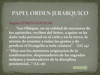 Según LUMEN GENTIUM:
      “Los Obispos, en su calidad de sucesores de
  los apóstoles, reciben del Señor, a quien se ha
  dado toda potestad en el cielo y en la tierra, la
  misión de enseñar a todas las gentes y de
  predicar el Evangelio a toda criatura” (LG 24)
 “Ellos son los ministros originarios de la
  confirmación, dispensadores de las sagradas
  órdenes y moderadores de la disciplina
  penitencial…” (LG 26)
 
