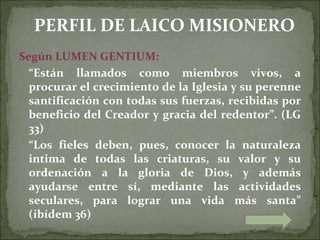PERFIL DE LAICO MISIONERO
Según LUMEN GENTIUM:
  “Están llamados como miembros vivos, a
  procurar el crecimiento de la Iglesia y su perenne
  santificación con todas sus fuerzas, recibidas por
  beneficio del Creador y gracia del redentor”. (LG
  33)
  “Los fieles deben, pues, conocer la naturaleza
  intima de todas las criaturas, su valor y su
  ordenación a la gloria de Dios, y además
  ayudarse entre sí, mediante las actividades
  seculares, para lograr una vida más santa”
  (ibídem 36)
 