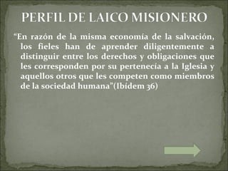 “En razón de la misma economía de la salvación,
  los fieles han de aprender diligentemente a
  distinguir entre los derechos y obligaciones que
  les corresponden por su pertenecía a la Iglesia y
  aquellos otros que les competen como miembros
  de la sociedad humana”(Ibídem 36)
 