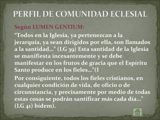 Según LUMEN GENTIUM:
“Todos en la Iglesia, ya pertenezcan a la
jerarquía, ya sean dirigidos por ella, son llamados
a la santidad…” (LG 39) Esta santidad de la Iglesia
se manifiesta incesantemente y se debe
manifestar en los frutos de gracia que el Espíritu
Santo produce en los fieles…”(I
Por consiguiente, todos los fieles cristianos, en
cualquier condición de vida, de oficio o de
circunstancia, y precisamente por medio de todas
estas cosas se podrán santificar más cada día…”
(LG 41) bídem).
 