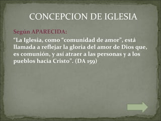 CONCEPCION DE IGLESIA
Según APARECIDA:
“La Iglesia, como “comunidad de amor”, está
llamada a reflejar la gloria del amor de Dios que,
es comunión, y así atraer a las personas y a los
pueblos hacia Cristo”. (DA 159)
 