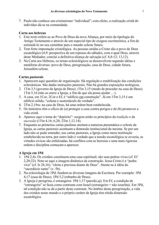 As diversas eclesiologias do Novo Testamento                       2


7. Paulo não conhece um cristianismo “individual”; com efeito, a realização cristã do
   indivíduo dá-se na comunidade.

Carta aos hebreus
1. Este texto refere-se ao Povo de Deus da nova Aliança, por meio da tipologia do
   Antigo Testamento e através de um especial tipo de exegese escriturística, a fim de
   estimulá-lo no seu caminhar para o mundo celeste futuro.
2. Tem forte impostação cristológica. As pessoas unidas a Cristo são o povo de Deus
   escatológico (4,9: perspectiva de um repouso do sábado), com o qual Deus, através
   deste Mediador, conclui a definitiva aliança de salvação (cf. 8,8-12; 13,12).
3. Na Carta aos Hebreus, os temas eclesiológicos se desenvolvem segundo idéias e
   metáforas diversas: povo de Deus, peregrinação, casa de Deus, cidade futura,
   Jerusalém celeste.

Cartas pastorais
1. Aparecem aqui questões de organização. Há regulação e estabilização das condições
   eclesiásticas. São dadas instruções pastorais. Não há grandes exposições teológicas.
2. 1Tm 3,5 (governo da Igreja de Deus); 1Tm 3,15 (modo de proceder na casa de Deus);
   1Tm 5,16 (não se onere a Igreja, a fim de que ela possa ajudar …).
3. A casa, em 1Cor, 2Cor e Ef, é “edifício em construção”. Já em 1Tm 3,15 é um
   edifício sólido, “coluna e sustentáculo da verdade”.
4. 2Tm 2,19ss: na casa de Deus, há uma ordem bem estabelecida.
5. Os ministros têm o ofício de (a) proteger a casa contra perigos e de (b) promover a
   vida cristã.
6. Aparece aqui o tema do “depósito”: surgem então os princípios da tradição e da
   sucessão (1Tm 4,16; 6,20; 2Tm 1,12.14).
7. Enquanto as primeiras cartas paulinas atestam a natureza pneumática e celeste da
   Igreja, as cartas pastorais acentuam a dimensão institucional da mesma. Se por um
   lado não se pode entender, nas cartas pastorais, a Igreja como mera instituição
   estabelecida na terra, por outro lado é verdade que a tensão escatológica se esvazia, as
   virtudes cívicas são enfatizadas, há conflitos com as heresias e uma mais rigorosa
   ordem e disciplina começam a aparecer.

A Igreja em 1Pd
1. 1Pd 2,4s. Os cristãos constituem uma casa espiritual; são suas pedras vivas (cf. Ef
   2,20-22). Note-se aqui a imagem dinâmica da construção. Jesus Cristo é a “pedra
   viva” (cf. Is 28,16), “eleita e preciosa diante de Deus”. Atente-se à idéia do
   “sacerdócio santo” (v. 5b).
2. Na eclesiologia de 1Pd, fundem-se diversas imagens da Escritura. Por exemplo: 1Pd
   4,17 (casa de Deus); 1Pd 5,2 (rebanho de Deus).
3. A Igreja é peregrina, é estrangeira: 1Pd 1,17 (paroiki,aj). Em Ef, a condição de
   “estrangeira” se fazia como contraste com Israel (estrangeiro = não israelita). Em 1Pd,
   tal condição não se dá a partir deste contraste. No âmbito desta peregrinação, a vida
   dos cristãos neste mundo e o próprio caráter da Igreja têm nítida dimensão
   escatológica.
 