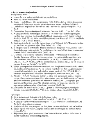 As diversas eclesiologias do Novo Testamento                        3


A Igreja nos escritos joaninos
Evangelho de João
• evangelho bem mais cristológico do que os sinóticos.
• Jesus é o Senhor ressuscitado.
1. Igreja → multidão dos fiéis que creram no Filho de Deus. (cf. Jo 6,22ss: discurso na
    sinagoga de Cafarnaum: aqueles que se afastam de Jesus ≠ confissão de Pedro).
2. Comunidade daqueles que nascem “do alto”, nascem “da água e do Espírito” → Jo
    3,3.5
3. Comunidade dos que obedecem à palavra do Pastor → Jo 10,1-17; cf. Jo 21,15ss.
4. A Igreja em João é marcada pela unidade: Jo 15,1ss (a vide e os ramos) [imagem
    paralela à do Corpo de Cristo em Paulo (1Cor); emprestada no AT: Israel, vinha de
    Javeh (Is 5,1-7; 27,2-6), vinha escolhida e plantada pelo Senhor (Jr 2,21; Sl 80 (79) 8-
    16)]; Jo 17,26 (a oração de Jesus).
5. Contraposição luz-trevas. A Ig. é constituída pelos “filhos da luz”: “Enquanto tendes
    luz, crede na luz, para que sejais filhos da luz.” (Jo 12,36).
6. É o Espírito que dá testemunho de Jesus através dos discípulos. “Mas, quando vier o
    Consolador, que eu da parte do Pai vos hei de enviar, aquele Espírito da verdade, que
    procede do Pai, testificará de mim” (Jo 15,26).
7. O Espírito só é operativo e eficaz na comunidade. → “Mas aquele Consolador, o
    Espírito Santo, que o Pai enviará em meu nome, vos ensinará todas as coisas e vos
    fará lembrar de tudo quanto vos tenho dito” (Jo 14,26); “o Espírito diz às Igrejas…”
    (Ap 2,7.11.17.19; 3,6.13.22); “Nisto conhecemos que estamos nele, e ele em nós, pois
    que nos deu do seu Espírito” (1Jo 4,13).
8. Igrejas que experimentavam uma florescente vida litúrgico-sacramental: culto a Deus
    entendido como “adoração do Pai em Espírito e verdade” (Jo 4,23). A páscoa nestas
    comunidades substitui e leva à plenitude a páscoa judaica (cf. Jo 2,13; 6,4; 11,55),
    dado que elas possuem o verdadeiro cordeiro pascal, Cristo (cf. Jo 19,36s; 1,29).
9. Missão → Jo 4,42: “E diziam à mulher: Já não é pelo que disseste que nós cremos,
    porque nós mesmos o temos ouvido e sabemos que este é verdadeiramente o Cristo, o
    Salvador do mundo” (conversão dos habitantes de Sicar); Jo 12,20s (gregos que
    queriam ver Jesus); ou ainda: “Eu não rogo somente por estes, mas também por
    aqueles que, pela sua palavra, hão de crer em mim” (Jo 17,20).
10. Luta contra um mundo hostil (Jo 16,33), porém já vitoriosa graças à presença do
    Espírito consolador (Jo 15,26s). Vitória dos cristãos sobre o mundo (1Jo 5,4-8).

Apocalipse
1. Livro que pretende fortalecer a fé da Igreja de então.
2. Cristo fez dos crentes “reis e sacerdotes” (Ap 1,6; cf. 5,10; 20,6; 22,5).
3. A Igreja é o verdadeiro Israel escatológico: 144.000 “marcados” [com um selo] (Ap
   7). As 12 tribos são mencionadas.
4. Igreja de mártires, que peregrina em direção do encontro definitivo com o Cordeiro.
5. Igreja: esposa do Cordeiro. A Igreja caminha para a celebração das núpcias eternas
   (cf. Ap 19,7s).
6. Representação da Igreja semelhante à da Carta aos Hebreus, todavia enfatizando o
   caráter martirial da comunidade peregrina.
 