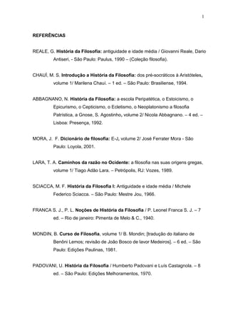 REFERÊNCIAS
REALE, G. História da Filosofia: antiguidade e idade média / Giovanni Reale, Dario
Antiseri, - São Paulo: Paulus, 1990 – (Coleção filosofia).
CHAUÍ, M. S. Introdução a História da Filosofia: dos pré-socráticos à Aristóteles,
volume 1/ Marilena Chauí. – 1 ed. – São Paulo: Brasiliense, 1994.
ABBAGNANO, N. História da Filosofia: a escola Peripatética, o Estoicismo, o
Epicurismo, o Cepticismo, o Ecletismo, o Neoplatonismo a filosofia
Patrística, a Gnose, S. Agostinho, volume 2/ Nicola Abbagnano. – 4 ed. –
Lisboa: Presença, 1992.
MORA, J. F. Dicionário de filosofia: E-J, volume 2/ José Ferrater Mora - São
Paulo: Loyola, 2001.
LARA, T. A. Caminhos da razão no Ocidente: a filosofia nas suas origens gregas,
volume 1/ Tiago Adão Lara. – Petrópolis, RJ: Vozes, 1989.
SCIACCA, M. F. História da Filosofia I: Antiguidade e idade média / Michele
Federico Sciacca. – São Paulo: Mestre Jou, 1966.
FRANCA S. J., P. L. Noções de História da Filosofia / P. Leonel Franca S. J. – 7
ed. – Rio de janeiro: Pimenta de Melo & C., 1940.
MONDIN, B. Curso de Filosofia, volume 1/ B. Mondin; [tradução do italiano de
Benôni Lemos; revisão de João Bosco de lavor Medeiros]. – 6 ed. – São
Paulo: Edições Paulinas, 1981.
PADOVANI, U. História da Filosofia / Humberto Padovani e Luís Castagnola. – 8
ed. – São Paulo: Edições Melhoramentos, 1970.
1
 