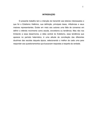 INTRODUÇÃO
O presente trabalho tem a intenção de transmitir aos leitores interessados o
que foi o Ecletismo Helênico, sua definição, principais teses, influências e seus
maiores representantes. Existe em meio aos autores uma falta de consenso em
definir o referido movimento como escola, sincretismo ou tendência. Mas não nos
limitando a essa desarmonia, a idéia central do Ecletismo, essa tendência que
aparece no período helenístico, é uma atitude de conciliação das diferentes
doutrinas das escolas daquela época, selecionando o melhor de cada uma para
responder aos questionamentos que buscavam respostas a respeito da verdade.
5
 
