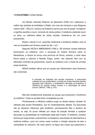 1 O ECLETISMO: Linhas Gerais
Um filósofo chamado Pótamon de Alexandria (≅300 a.C.) selecionou o
melhor das opiniões de Aristóteles e Platão, com isso ele introduziu o que Diógenes
Laércio (200 – 250 a.C.) chamou de Ecletismo (termo que vem do grego “ek-léghein”
e significa escolher e reunir, tomando de várias partes). O ecletismo pretendia reunir
as boas, ou melhores idéias de várias escolas, fundindo-as em um único
pensamento.
Desde o século II a.C. ascendeu fortemente a tendência eclética, mas só
veio se consolidar com firmeza a partir do séc. I a.C..
Segundo NICOLA ABBAGNANO (1992 p. 59) diversas causas históricas
favoreceram ao ecletismo. Com a conquista do Império Romano sobre os
Macedônios, a Grécia se tornou uma província de Roma, portanto, a partir disso
Roma passa a valorizar a filosofia Grega, porém, não sabendo lidar com as
diferentes correntes de pensamento, recorre ao ecletismo com o intuito de conciliar
essas doutrinas.
REALE também afirma que as causas que influenciaram esse fenômeno
são numerosas:
A exaustão da vitalidade das escolas singulares, a polarização
unilateral de sua problemática, a erosão de muitas barreiras teóricas
operadas pelo ceticismo, o probabilismo difundido da Academia, a
influência do espírito prático romano e a valorização do senso
comum. (REALE, 1990, p. 275)
Não são simplesmente acidentais as causas que produziram o fenômeno
do ecletismo. Todas as escolas foram contagiadas por ele:
Primeiramente a influência eclética surge na escola estóica, também foi
utilizada pela escola Peripatética, que foi moderadamente afetada. Os epicuristas
não se deixaram influenciar pela tendência, permanecendo fiéis a doutrina da
escola, ou seja, foi pouco afetado por causa da posição fechada a qualquer
discussão ou possibilidade de modificação dada pelo mestre. O ecletismo, portanto
domina por longo tempo o pensamento na Academia, essa dispôs de total abertura à
instância eclética, como em outras vezes inverteu a direção deixando de lado a
radicalidade do ceticismo. De resto estava na lógica das coisas que justamente a
6
 
