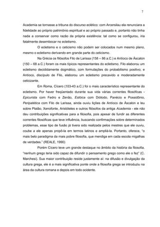 Academia se tornasse a tribuna do discurso eclético: com Arcersilau ela renunciara a
fidelidade ao próprio patrimônio espiritual e ao próprio passado e, portanto não tinha
nada a conservar como razão da própria existência: tal como se configurou, iria
fatalmente desembocar no ecletismo.
O ecletismo e o ceticismo não podem ser colocados num mesmo plano,
mesmo o ecletismo derivando em grande parte do ceticismo.
Na Grécia os filósofos Filo de Larissa (158 – 86 a.C.) e Antíoco de Áscalon
(150 – 68 a.C.) foram os mais típicos representantes do ecletismo. Filo elaborou um
ecletismo decididamente dogmático, com formulações do probabilismo positivo; e
Antíoco, discípulo de Filo, elaborou um ecletismo precavido e moderadamente
ceticizante.
Em Roma, Cícero (103-43 a.C.) foi o mais característico representante do
ecletismo. Por haver freqüentado durante sua vida várias correntes filosóficas -
Epicurista com Fedro e Zenão, Estóica com Diótodo, Panécio e Possidônio,
Peripatética com Filo de Larissa, ainda ouviu lições de Antíoco de Áscalon e leu
sobre Platão, Xenofonte, Aristóteles e outros filósofos da antiga Academia - ele não
deu contribuições significativas para a filosofia, pois apesar de fundir as diferentes
correntes filosóficas que teve influência, buscando confirmações sobre determinados
problemas, esse tipo de fusão já tivera sido realizada pelos mestres que ele ouviu,
coube a ele apenas propô-la em termos latinos e ampliá-la. Portanto, oferece, “o
mais belo paradigma da mais pobre filosofia, que mendiga em cada escola migalhas
de verdades.” (REALE, 1990)
Porém Cícero teve um grande destaque no âmbito da história da filosofia.
“nenhum grego teria sido capaz de difundir o pensamento grego como ele o fez” (C.
Marchesi). Sua maior contribuição reside justamente aí: na difusão e divulgação da
cultura grega, ele é a mais significativa ponte onde a filosofia grega se introduziu na
área da cultura romana e depois em todo ocidente.
7
 