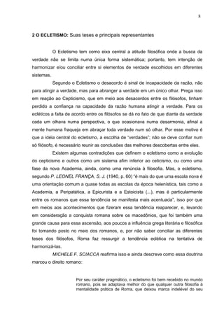 2 O ECLETISMO: Suas teses e principais representantes
O Ecletismo tem como eixo central a atitude filosófica onde a busca da
verdade não se limita numa única forma sistemática; portanto, tem intenção de
harmonizar e/ou conciliar entre si elementos de verdade escolhidos em diferentes
sistemas.
Segundo o Ecletismo o desacordo é sinal de incapacidade da razão, não
para atingir a verdade, mas para abranger a verdade em um único olhar. Prega isso
em reação ao Cepticismo, que em meio aos desacordos entre os filósofos, tinham
perdido a confiança na capacidade da razão humana atingir a verdade. Para os
ecléticos a falta de acordo entre os filósofos se dá no fato de que diante da verdade
cada um olhava numa perspectiva, o que ocasionava numa desarmonia, afinal a
mente humana fraqueja em abraçar toda verdade num só olhar. Por esse motivo é
que a idéia central do ecletismo, a escolha de “verdades”; não se deve confiar num
só filósofo, é necessário reunir as conclusões das melhores descobertas entre eles.
Existem algumas contradições que definem o ecletismo como a evolução
do cepticismo e outros como um sistema afim inferior ao ceticismo, ou como uma
fase da nova Academia, ainda, como uma renúncia à filosofia. Mas, o ecletismo,
segundo P. LEONEL FRANÇA, S. J. (1940, p. 60) “é mais do que uma escola nova é
uma orientação comum a quase todas as escolas da época helenística, tais como a
Academia, a Peripatética, a Epicurista e a Estoicista (...), mas é particularmente
entre os romanos que essa tendência se manifesta mais acentuada”, isso por que
em meios aos acontecimentos que fizeram essa tendência reaparecer, e, levando
em consideração a conquista romana sobre os macedônios, que foi também uma
grande causa para essa ascensão, aos poucos a influência grega literária e filosófica
foi tomando posto no meio dos romanos, e, por não saber conciliar as diferentes
teses dos filósofos, Roma faz ressurgir a tendência eclética na tentativa de
harmonizá-las.
MICHELE F. SCIACCA reafirma isso e ainda descreve como essa doutrina
marcou o direito romano:
Por seu caráter pragmático, o ecletismo foi bem recebido no mundo
romano, pois se adaptava melhor do que qualquer outra filosofia à
mentalidade prática de Roma, que deixou marca indelével do seu
8
 