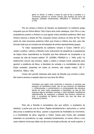 gênio no direito. O critério, à base do qual se faz a escolha, é o
consensus gentium ou acordo comum dos homens em torno de
algumas verdades fundamentais. (MICHELE F. SCIACCA, 1966
p.129)
Filo de Larissa e Antioco de Áscalon se destacaram no ecletismo grego
enquanto que em Roma Marco Túlio Cícero teve maior destaque. Com Filo e o seu
probabilismo positivo e Antíoco e a sua aguda crítica anticética podemos inferir que
Antíoco situa-se a direita de Filo, enquanto Cícero continua na linha de Filo. Num
ponto de vista minucioso podemos inferir que Cícero é inferior aos dois, pois não
formula nada que se compare às formulações de ambos representantes gregos.
“O maior representante do ecletismo romano é Cícero (106-43 a.C.)
orador e político, cultivou a filosofia como instrumento de eloqüência e passatempo
de largos ócios, espontâneos ou forçados que lhes deixavam as ocupações e os
revezes da vida de homem público” (P. LEONEL FRANÇA S. J. 1940, p.62) “no
testemunho comum dos homens, repõe o critério e certeza moral, suficiente para
garantir a existência de Deus, a liberdade da vontade e a imortalidade da alma.
Estas verdades, presentes em todos os homens, são noções inatas,” (M. F.
SCIACCA, 1966 p. 129).
Cícero tem grande interesse pela parte da filosofia que envolve a ética.
Ele mesmo escreve a respeito disso em sua obra De officiis:
Considero que sejam mais conformes à natureza os deveres que
emanam do sentimento social, não os que emanam da sabedoria
[...] Efetivamente, o conhecimento e a contemplação (da natureza)
seriam de certo modo inacabados e imperfeitos, se não se lhes
seguisse alguma atividade concreta; e essa atividade manifesta-se
especialmente em assegurar a utilidade dos homens; referem-se,
pois, à sociedade do gênero humano, por isso ela deve ser
anteposta à ciência.
Para ele a filosofia é consoladora dos que sofrem, a reveladora do
absoluto, a ponte que une ao divino. Rejeita decididamente o epicurismo, e, contra
eles prova a existência de Deus, usando o argumento de Aristóteles do movimento,
e a imortalidade da alma, segundo o Fédon. Essas para Cícero são verdades
baseadas na consciência, ou seja, verdades fundamentais, no senso íntimo e num
certo inatismo moral que delas nos dá uma convicção profunda, de muito superior, à
9
 