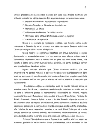 simples probabilidade das questões teóricas. Em suas obras Cícero mostra-se um
brilhante expositor de vários sistemas. Em algumas de suas obras escreveu sobre:
 Debates Acadêmicos: Accademicae disputationes
 Debates Tusculanos: Tusculanae disputationes
 Os Cargos: De officiis
 A Natureza dos Deuses: De natura deorum
 O Fim dos Bons e Maus: De finibus bonorum et malorum
 A República: De republica
Cícero é o exemplo do verdadeiro eclético, sua filosofia prática pode
chamar-se a filosofia do senso comum, em todos os outros filósofos anteriores
Cícero vai respigar idéias, exceto em Epicuro.
Cícero resolve os problemas filosóficos em chave culturalista e nunca
diretamente ou especulativamente, por isso que ele para alguns autores não é
considerado importante para a filosofia em si, pois não deu novas idéias, sua
filosofia é pobre por acolher diversas teorias já feitas, ele ganha destaque por ter
sido grande difusor da cultura antiga.
Alguns autores afirmam que Cícero tornou-se eclético por seu
envolvimento na política romana, a seleção de idéias que favorecessem um bom
governo, sobretudo no que diz respeito aos fundamentos morais e sociais, contribuiu
para futuramente ele ser um grande marco na história eclética, o seu principal
representante.
O ecletismo estóico se manifestou tanto no mundo helênico como no
mundo romano. Em Roma, como citado, o ecletismo foi mais bem sucedido, juntou-
se com a tendência prática e, teoricamente, conciliadora do império. Alguns
representantes que influenciaram dois séculos antes de Cristo foram: Panécio de
Rodes, Possidônio, Sêneca, Epíteto e Marco Aurélio. Panécio foi grande admirador
de Aristóteles onde se inspirou em muito nele, afirma como esse, e contra a doutrina
clássica do estoicismo a eternidade do mundo, distingue, ainda na linha aristotélica,
três divisões da alma: vegetativa, sensitiva e racional; Possidônio que foi o mais
famoso discípulo de Panécio recolheu na sua doutrina muitos elementos de Platão:
a imortalidade da alma racional e a sua pré-existência e atribuições das emoções.
Foi com Fílon de Larissa que a Academia se modifica aderindo assim ao
ecletismo, portanto as raízes céticas ainda prevalecentes com Carnéades só são
1
 