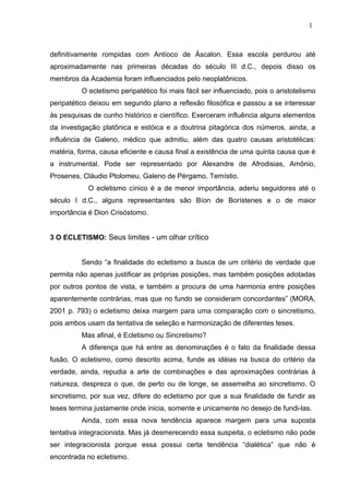 definitivamente rompidas com Antíoco de Áscalon. Essa escola perdurou até
aproximadamente nas primeiras décadas do século III d.C., depois disso os
membros da Academia foram influenciados pelo neoplatônicos.
O ecletismo peripatético foi mais fácil ser influenciado, pois o aristotelismo
peripatético deixou em segundo plano a reflexão filosófica e passou a se interessar
às pesquisas de cunho histórico e científico. Exerceram influência alguns elementos
da investigação platônica e estóica e a doutrina pitagórica dos números, ainda, a
influência de Galeno, médico que admitiu, além das quatro causas aristotélicas:
matéria, forma, causa eficiente e causa final a existência de uma quinta causa que é
a instrumental. Pode ser representado por Alexandre de Afrodisias, Amônio,
Prosenes, Cláudio Ptolomeu, Galeno de Pérgamo, Temístio.
O ecletismo cínico é a de menor importância, aderiu seguidores até o
século I d.C., alguns representantes são Bíon de Borístenes e o de maior
importância é Dion Crisóstomo.
3 O ECLETISMO: Seus limites - um olhar crítico
Sendo “a finalidade do ecletismo a busca de um critério de verdade que
permita não apenas justificar as próprias posições, mas também posições adotadas
por outros pontos de vista, e também a procura de uma harmonia entre posições
aparentemente contrárias, mas que no fundo se consideram concordantes” (MORA,
2001 p. 793) o ecletismo deixa margem para uma comparação com o sincretismo,
pois ambos usam da tentativa de seleção e harmonização de diferentes teses.
Mas afinal, é Ecletismo ou Sincretismo?
A diferença que há entre as denominações é o fato da finalidade dessa
fusão. O ecletismo, como descrito acima, funde as idéias na busca do critério da
verdade, ainda, repudia a arte de combinações e das aproximações contrárias à
natureza, despreza o que, de perto ou de longe, se assemelha ao sincretismo. O
sincretismo, por sua vez, difere do ecletismo por que a sua finalidade de fundir as
teses termina justamente onde inicia, somente e unicamente no desejo de fundi-las.
Ainda, com essa nova tendência aparece margem para uma suposta
tentativa integracionista. Mas já desmerecendo essa suspeita, o ecletismo não pode
ser integracionista porque essa possui certa tendência “dialética” que não é
encontrada no ecletismo.
1
 