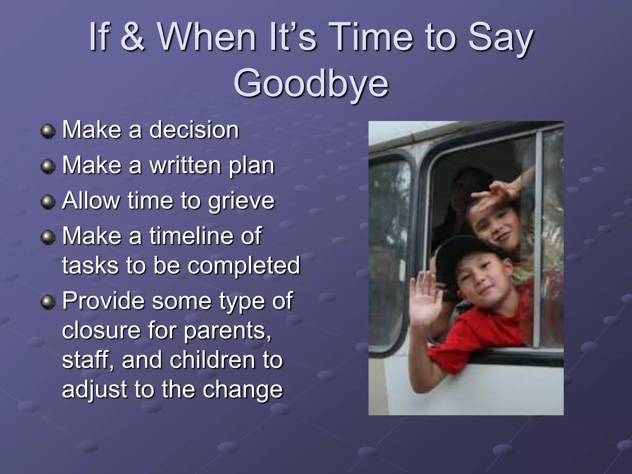 If & When It’s Time to Say
Goodbye
Make a decision
Make a written plan
Allow time to grieve
Make a timeline of
tasks to be completed
Provide some type of
closure for parents,
staff, and children to
adjust to the change
 