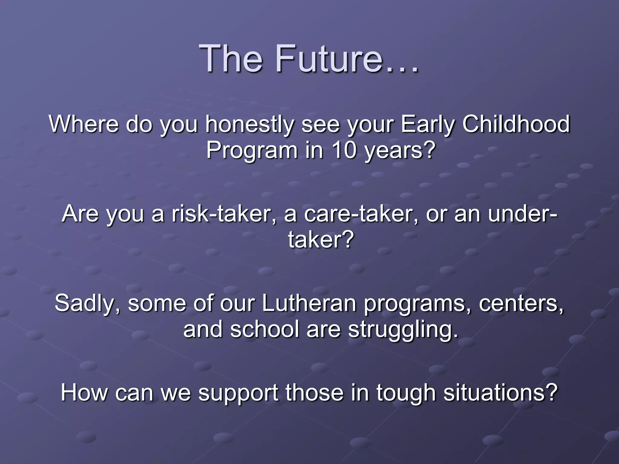 The Future…
Where do you honestly see your Early Childhood
Program in 10 years?
Are you a risk-taker, a care-taker, or an under-
taker?
Sadly, some of our Lutheran programs, centers,
and school are struggling.
How can we support those in tough situations?
 