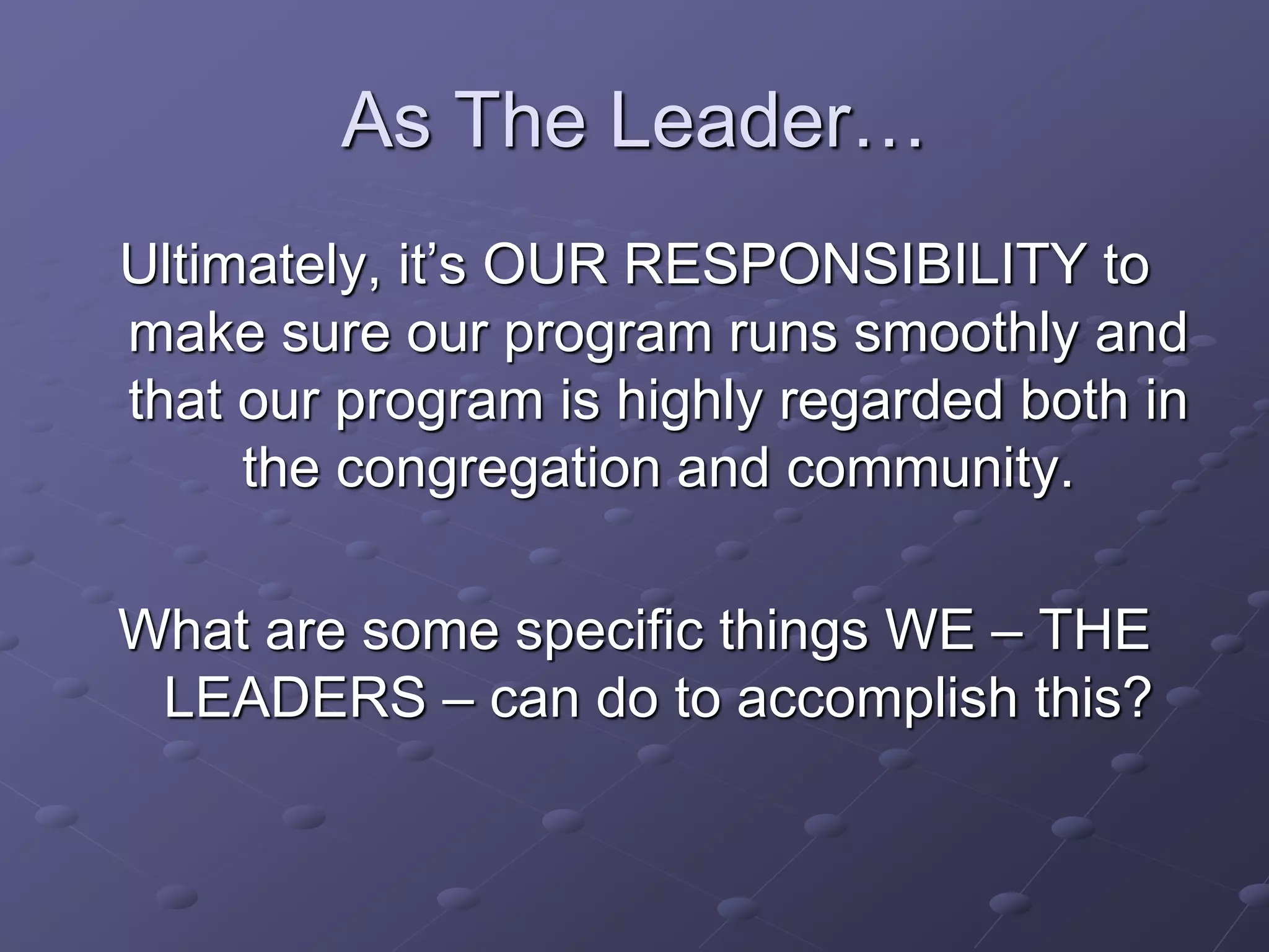 As The Leader…
Ultimately, it’s OUR RESPONSIBILITY to
make sure our program runs smoothly and
that our program is highly regarded both in
the congregation and community.
What are some specific things WE – THE
LEADERS – can do to accomplish this?
 