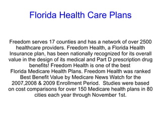 Florida Health Care Plans Freedom serves 17 counties and has a network of over 2500 healthcare providers. Freedom Health, a Florida Health Insurance plan, has been nationally recognized for its overall value in the design of its medical and Part D prescription drug benefits!   Freedom Health is one of the best  Florida Medicare Health Plans . Freedom Health was ranked Best Benefit Value by Medicare News Watch for the 2007,2008 & 2009 Enrollment Period.  Studies were based on cost comparisons for over 150 Medicare health plans in 80 cities each year through November 1st. 