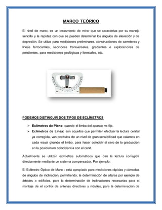 MARCO TEÓRICO
El nivel de mano, es un instrumento de mirar que se caracteriza por su manejo
sencillo y la rapidez con que se pueden determinar los ángulos de elevación y de
depresión. Se utiliza para mediciones preliminares, construcciones de carreteras y
líneas ferrocarriles, secciones transversales, gradientes e exploraciones de
pendientes, para mediciones geológicas y forestales, etc.
PODEMOS DISTINGUIR DOS TIPOS DE ECLÍMETROS
 Eclímetros de Plano: cuando el limbo del aparato va fijo.
 Eclímetros de Línea: son aquellos que permiten efectuar la lectura cenital
ya corregida, van provistos de un nivel de gran sensibilidad que calamos en
cada visual girando el limbo, para hacer coincidir el cero de la graduación
en la posición en coincidencia con el cenit.
Actualmente se utilizan eclímetros automáticos que dan la lectura corregida
directamente mediante un sistema compensador. Por ejemplo:
El Eclímetro Óptico de Mano : está apropiado para mediciones rápidas y cómodas
de ángulos de inclinación, permitiendo, la determinación de alturas por ejemplo de
árboles o edificios, para la determinación de inclinaciones necesarias para el
montaje de el control de antenas directivas y móviles, para la determinación de
 