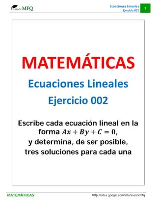 Ecuaciones Lineales
                                                              1
                                              Ejercicio 002




     MATEMÁTICAS
        Ecuaciones Lineales
              Ejercicio 002
    Escribe cada ecuación lineal en la
          forma                ,
       y determina, de ser posible,
      tres soluciones para cada una




MATEMÁTICAS             http://sites.google.com/site/asesormfq
 