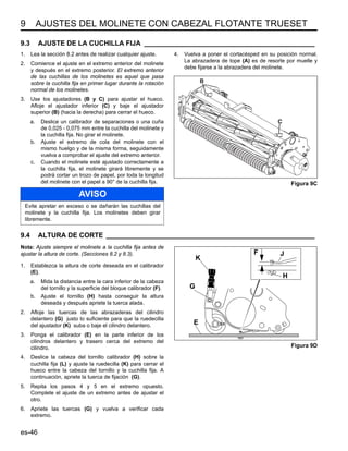 9 AJUSTES DEL MOLINETE CON CABEZAL FLOTANTE TRUESET
es-46
9.3 AJUSTE DE LA CUCHILLA FIJA _____________________________________________
1. Lea la sección 8.2 antes de realizar cualquier ajuste.
2. Comience el ajuste en el extremo anterior del molinete
y después en el extremo posterior. El extremo anterior
de las cuchillas de los molinetes es aquel que pasa
sobre la cuchilla fija en primer lugar durante la rotación
normal de los molinetes.
3. Use los ajustadores (B y C) para ajustar el hueco.
Afloje el ajustador inferior (C) y baje el ajustador
superior (B) (hacia la derecha) para cerrar el hueco.
a. Deslice un calibrador de separaciones o una cuña
de 0,025 - 0,075 mm entre la cuchilla del molinete y
la cuchilla fija. No girar el molinete.
b. Ajuste el extremo de cola del molinete con el
mismo huelgo y de la misma forma, seguidamente
vuelva a comprobar el ajuste del extremo anterior.
c. Cuando el molinete esté ajustado correctamente a
la cuchilla fija, el molinete girará libremente y se
podrá cortar un trozo de papel, por toda la longitud
del molinete con el papel a 90° de la cuchilla fija.
4. Vuelva a poner el cortacésped en su posición normal.
La abrazadera de tope (A) es de resorte por muelle y
debe fijarse a la abrazadera del molinete.
Figura 9C
9.4 ALTURA DE CORTE _______________________________________________________
Nota: Ajuste siempre el molinete a la cuchilla fija antes de
ajustar la altura de corte. (Secciones 8.2 y 8.3).
1. Establezca la altura de corte deseada en el calibrador
(E).
a. Mida la distancia entre la cara inferior de la cabeza
del tornillo y la superficie del bloque calibrador (F).
b. Ajuste el tornillo (H) hasta conseguir la altura
deseada y después apriete la tuerca alada.
2. Afloje las tuercas de las abrazaderas del cilindro
delantero (G) justo lo suficiente para que la ruedecilla
del ajustador (K) suba o baje el cilindro delantero.
3. Ponga el calibrador (E) en la parte inferior de los
cilindros delantero y trasero cerca del extremo del
cilindro.
4. Deslice la cabeza del tornillo calibrador (H) sobre la
cuchilla fija (L) y ajuste la ruedecilla (K) para cerrar el
hueco entre la cabeza del tornillo y la cuchilla fija. A
continuación, apriete la tuerca de fijación (G).
5. Repita los pasos 4 y 5 en el extremo opuesto.
Complete el ajuste de un extremo antes de ajustar el
otro.
6. Apriete las tuercas (G) y vuelva a verificar cada
extremo.
Figura 9D
AVISO
Evite apretar en exceso o se dañarán las cuchillas del
molinete y la cuchilla fija. Los molinetes deben girar
libremente.
B
C
F
K
G
E
H
J
 