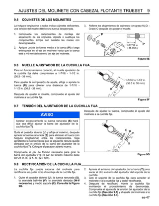 AJUSTES DEL MOLINETE CON CABEZAL FLOTANTE TRUESET 9
es-47
9.5 COJINETES DE LOS MOLINETES ____________________________________________
La holgura longitudinal o radial indica cojinetes deficientes,
una tensión del muelle débil o una tuerca destalonada.
1. Compruebe los componentes de montaje del
alojamiento de los cojinetes. Apriete o sustituya los
componentes. Limpie con cuidado las roscas con
desengrasador.
2. Aplique Loctite de fuerza media a la tuerca (P) y luego
enrósquela en el eje del molinete hasta que la tuerca
esté a 46 mm del extremo del eje del molinete.
3. Rellene los alojamientos de cojinetes con grasa NLGI -
Grado O después de ajustar el muelle.
Figura 9E
9.6 MUELLE AJUSTADOR DE LA CUCHILLA FIJA__________________________________
Para un funcionamiento correcto, el muelle ajustador de
la cuchilla fija debe comprimirse a 1-7/16 - 1-1/2 in.
(36,5 - 38 mm).
Para ajustar la compresión de ajuste, afloje o apriete la
tuerca (R) para obtener una distancia de 1-7/16 -
1-1/2 in. (36,5 - 38 mm).
Después de ajustar el muelle, compruebe el ajuste del
molinete a la cuchilla fija.
Figura 9F
9.7 TENSIÓN DEL AJUSTADOR DE LA CUCHILLA FIJA _____________________________
Quite el pasador abierto (U) y afloje al máximo, después
apriete la tuerca ranurada (S) para eliminar el hueco (sin
holgura longitudinal) entre los componentes. Siga
apretando la tuerca hasta que la siguiente ranura quede
alineada con el orificio de la barra del ajustador de la
cuchilla fija (T). Coloque el pasador abierto nuevo.
Compruebe el par de torsión necesario para girar la
barra del ajustador (T). El par de torsión máximo debe
ser 24 in. lb. (2 ft. lb.) (2,7 Nm).
Después de ajustar la tuerca, compruebe el ajuste del
molinete a la cuchilla fija.
Figura 9G
9.8 RECTIFICACIÓN DE LA CUCHILLA FIJA_______________________________________
La cuchilla fija puede sacarse del molinete para
rectificarla sin quitar todo el montaje de la cuchilla fija.
1. Quite el pasador abierto (U), la tuerca ranurada (S),
la arandela bellville (V), la arandela dentada (W-If
necesario), y medio soporte (X). Consulte la Figura
9G.
2. Apriete el extremo del ajustador de la barra (T) para
sacar el otro extremo del ajustador del soporte de la
cuchilla.
3. Gire el soporte de la cuchilla fija para acceder al
molinete y a la cuchilla fija y poder rectificarla.
4. Después de rectificarl, monte la cuchilla fija
invirtiendo el procedimiento de desmontaje.
Compruebe el ajuste de la tensión del ajustador de la
cuchilla fija (Sección 9.7) y el ajuste del molinete a la
cuchilla fija (Sección 8.3).
P
P
1-27/32 in.
(46 mm)
R
1-7/16 to 1-1/2 in.
(36.5 to 38 mm)
AVISO
Apretar excesivamente la tuerca ranurada (S) hará
que sea difícil ajustar la barra del ajustador de la
cuchilla fija (T).
U
V
W
X
S
T
 