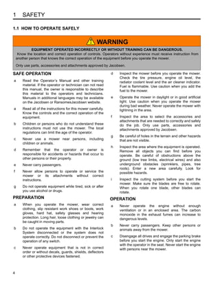 1 SAFETY
4
1 SAFETY
1.1 HOW TO OPERATE SAFELY
SAFE OPERATION
a Read the Operator’s Manual and other training
material. If the operator or technician can not read
this manual, the owner is responsible to describe
this material to the operators and technicians.
Manuals in additional languages may be available
on the Jacobsen or RansomesJacobsen website.
a Read all of the instructions for this mower carefully.
Know the controls and the correct operation of the
equipment.
b Children or persons who do not understand these
instructions must not use the mower. The local
regulations can limit the age of the operator.
c Never use a mower near persons, including
children or animals.
d Remember that the operator or owner is
responsible for accidents or hazards that occur to
other persons or their property.
e Never carry passengers.
f Never allow persons to operate or service the
mower or its attachments without correct
instructions.
g Do not operate equipment while tired, sick or after
you use alcohol or drugs.
PREPARATION
a When you operate the mower, wear correct
clothing, slip resistant work shoes or boots, work
gloves, hard hat, safety glasses and hearing
protection. Long hair, loose clothing or jewelry can
be caught in moving parts.
b Do not operate the equipment with the Interlock
System disconnected or the system does not
operate correctly. Do not disconnect or prevent the
operation of any switch.
c Never operate equipment that is not in correct
order or without decals, guards, shields, deflectors
or other protective devices fastened.
d Inspect the mower before you operate the mower.
Check the tire pressure, engine oil level, the
radiator coolant level and the air cleaner indicator.
Fuel is flammable. Use caution when you add the
fuel to the mower.
e Operate the mower in daylight or in good artificial
light. Use caution when you operate the mower
during bad weather. Never operate the mower with
lightning in the area.
f Inspect the area to select the accessories and
attachments that are needed to correctly and safely
do the job. Only use parts, accessories and
attachments approved by Jacobsen.
g Be careful of holes in the terrain and other hazards
that are not visible.
h Inspect the area where the equipment is operated.
Remove all objects you can find before you
operate. Be careful of obstructions above the
ground (low tree limbs, electrical wires) and also
underground obstacles (sprinklers, pipes, tree
roots). Enter a new area carefully. Look for
possible hazards.
i Inspect the cutting system before you start the
mower. Make sure the blades are free to rotate.
When you rotate one blade, other blades can
rotate.
OPERATION
a Never operate the engine without enough
ventilation or in an enclosed area. The carbon
monoxide in the exhaust fumes can increase to
dangerous levels.
b Never carry passengers. Keep other persons or
animals away from the mower.
c Disengage all drives and engage the parking brake
before you start the engine. Only start the engine
with the operator in the seat. Never start the engine
with persons near the mower.
WARNING
EQUIPMENT OPERATED INCORRECTLY OR WITHOUT TRAINING CAN BE DANGEROUS.
Know the location and correct operation of controls. Operators without experience must receive instruction from
another person that knows the correct operation of the equipment before you operate the mower.
Only use parts, accessories and attachments approved by Jacobsen.
!
 