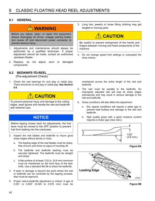 8 CLASSIC FLOATING HEAD REEL ADJUSTMENTS
42
8 CLASSIC FLOATING HEAD REEL ADJUSTMENTS
8.1 GENERAL________________________________________________________________
1. Adjustments and maintenance should always be
performed by a qualified technician. If proper
adjustment cannot be made, contact an authorized
Jacobsen Dealer.
2. Replace, do not adjust, worn or damaged
components.
3. Long hair, jewelry or loose fitting clothing may get
tangled in moving parts.
4. Do not change speed limit settings or overspeed the
drive motors.
8.2 BEDKNIFE-TO-REEL _______________________________________________________
(Pre-adjustment Check)
1. Check the reel bearings for end play or radial play.
There should be no end play or radial play. See Section
8.6.
2. Inspect the reel blades and bedknife to insure good
sharp edges without bends or nicks.
a. The leading edge of the reel blades must be sharp,
free of burrs and show no signs of rounding off.
b. The bedknife and bedknife backing must be
securely tightened. The bedknife must be straight
and sharp.
c. A flat surface of at least 1/32 in. (0.8 mm) minimum
must be maintained on the front face of the bed-
knife. Use a standard flat file to dress the bedknife.
3. If wear or damage is beyond the point where the reel
or bedknife can be corrected by the lapping process,
they must be reground.
4. Proper reel-to-bedknife adjustment is critical. A gap of
0.001 to 0.003” (0.025 to 0.076 mm) must be
maintained across the entire length of the reel and
bedknife.
5. The reel must be parallel to the bedknife. An
improperly adjusted reel will lose its sharp edges
prematurely and may result in serious damage to the
reel and bedknife.
6. Grass conditions will also affect the adjustment.
a. Dry, sparse conditions will require a wider gap to
prevent heat buildup and damage to the reel and
bedknife.
b. High quality grass with a good moisture content
requires a closer gap (near zero).
Figure 8A
Figure 8B
WARNING
Before you adjust, clean, or repair this equipment,
always disengage all drives, engage parking brake,
turn power off and disconnect power connector to
prevent serious injury.
!
CAUTION
Be careful to prevent entrapment of the hands and
fingers between moving and fixed components of the
machine.
!
CAUTION
To prevent personal injury and damage to the cutting
edges, wear gloves and handle the reel and bedknife
with extreme care.
NOTICE
Before tipping mower back for adjustments, the fuel
lever must be moved to the OFF position to prevent
fuel from leaking into the crankcase.
!
°
° 1/32”
(0.8 mm)
Leading Edge
LF025
 