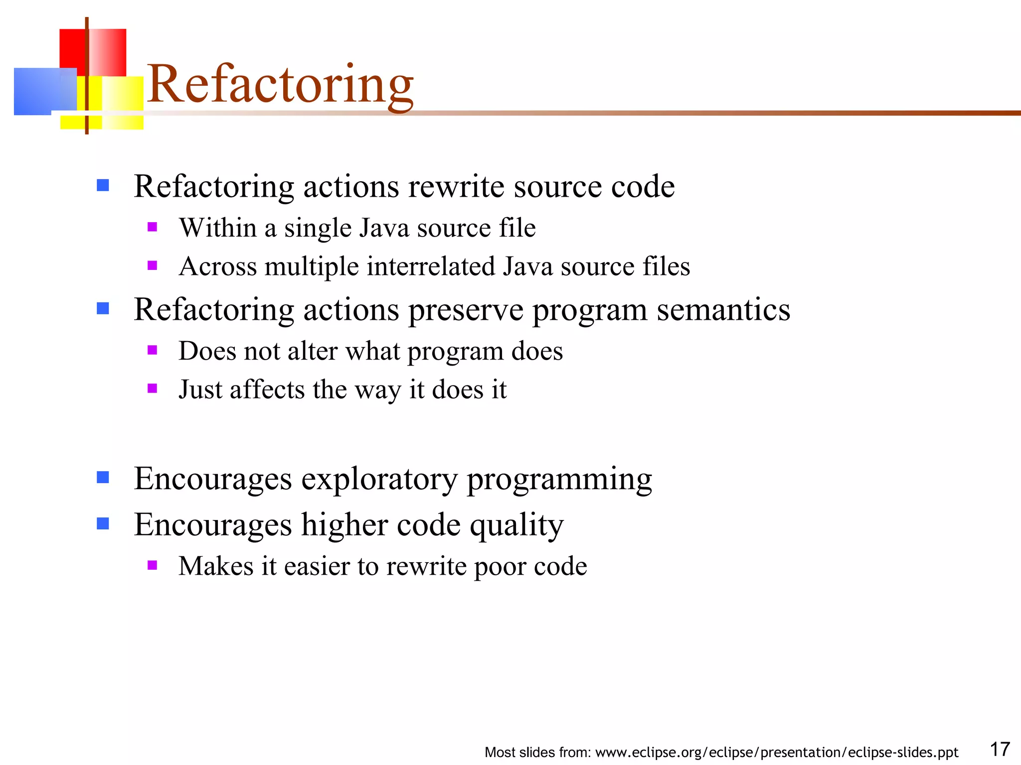 Refactoring Refactoring actions rewrite source code Within a single Java source file Across multiple interrelated Java source files Refactoring actions preserve program semantics Does not alter what program does Just affects the way it does it Encourages exploratory programming Encourages higher code quality Makes it easier to rewrite poor code 