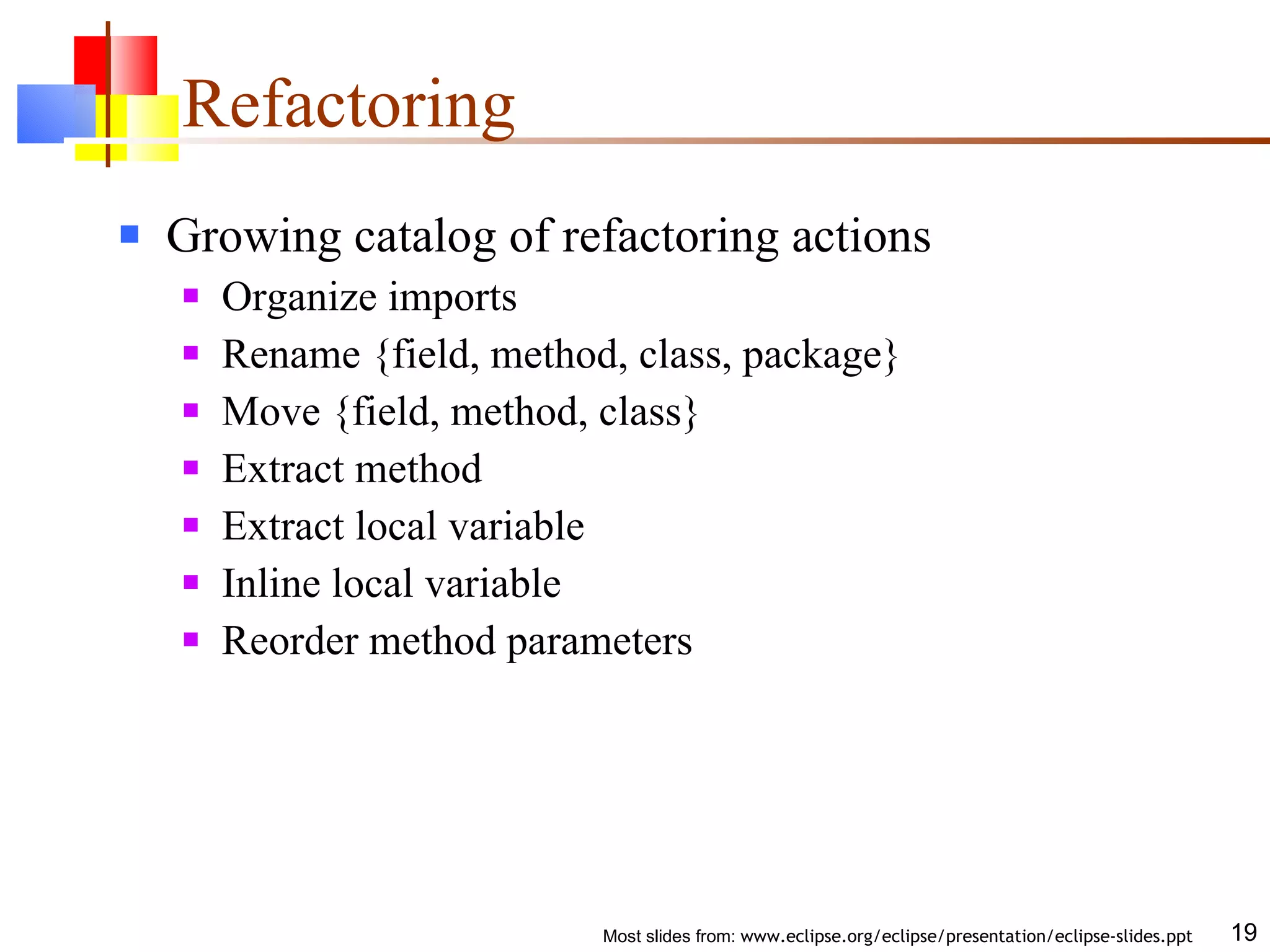 Refactoring Growing catalog of refactoring actions Organize imports Rename {field, method, class, package} Move {field, method, class} Extract method Extract local variable Inline local variable Reorder method parameters 