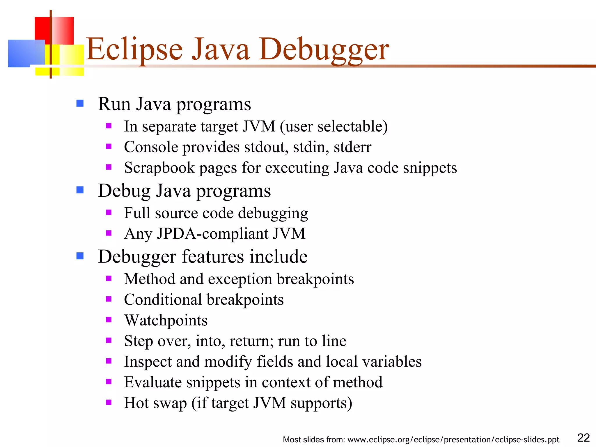 Eclipse Java Debugger Run Java programs In separate target JVM (user selectable) Console provides stdout, stdin, stderr Scrapbook pages for executing Java code snippets Debug Java programs Full source code debugging Any JPDA-compliant JVM Debugger features include Method and exception breakpoints Conditional breakpoints Watchpoints Step over, into, return; run to line Inspect and modify fields and local variables Evaluate snippets in context of method Hot swap (if target JVM supports) 