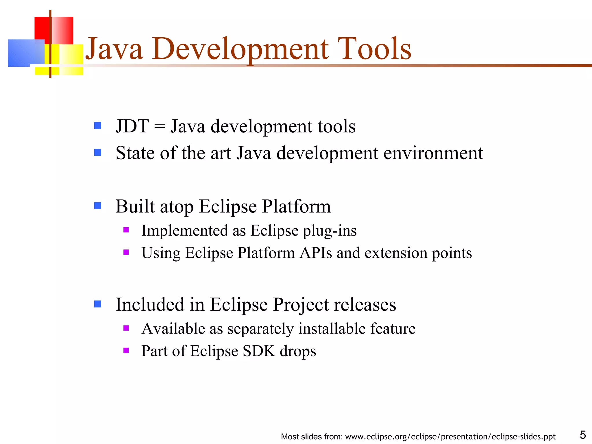 Java Development Tools JDT = Java development tools State of the art Java development environment Built atop Eclipse Platform Implemented as Eclipse plug-ins Using Eclipse Platform APIs and extension points Included in Eclipse Project releases Available as separately installable feature Part of Eclipse SDK drops 