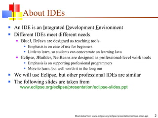 About IDEs An IDE is an  I ntegrated  D evelopment  E nvironment Different IDEs meet different needs BlueJ, DrJava are designed as teaching tools Emphasis is on ease of use for beginners Little to learn, so students can concentrate on learning Java Eclipse, JBuilder, NetBeans are designed as professional-level work tools Emphasis is on supporting professional programmers More to learn, but well worth it in the long run We will use Eclipse, but other professional IDEs are similar The following slides are taken from   www.eclipse.org/eclipse/presentation/eclipse-slides.ppt 