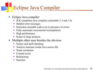 Eclipse Java Compiler Eclipse Java compiler JCK-compliant Java compiler (selectable 1.3 and 1.4) Helpful error messages Generates runnable code even in presence of errors Fully-automatic incremental recompilation High performance Scales to large projects Multiple other uses besides the obvious Syntax and spell checking Analyze structure inside Java source file Name resolution Content assist Refactoring Searches 