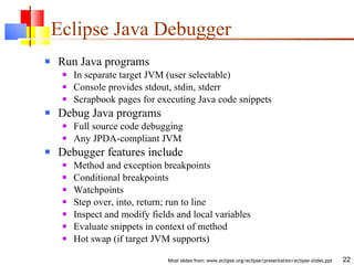 Eclipse Java Debugger Run Java programs In separate target JVM (user selectable) Console provides stdout, stdin, stderr Scrapbook pages for executing Java code snippets Debug Java programs Full source code debugging Any JPDA-compliant JVM Debugger features include Method and exception breakpoints Conditional breakpoints Watchpoints Step over, into, return; run to line Inspect and modify fields and local variables Evaluate snippets in context of method Hot swap (if target JVM supports) 