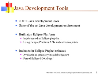 Java Development Tools JDT = Java development tools State of the art Java development environment Built atop Eclipse Platform Implemented as Eclipse plug-ins Using Eclipse Platform APIs and extension points Included in Eclipse Project releases Available as separately installable feature Part of Eclipse SDK drops 
