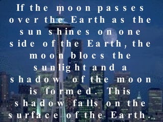 If the moon passes over the Earth as the sun shines on one side of the Earth, the moon blocs the sunlight and a shadow  of the moon is formed.  This shadow falls on the surface of the Earth.  The part of the earth that receives this shadow of the moon will be darkened.  The people will experience darkness (like night) even during daytime.  This is called solar eclipse. 