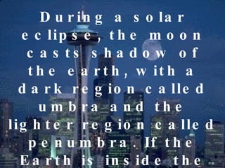 During a solar eclipse, the moon casts shadow of the earth, with a dark region called umbra and the lighter region called penumbra. If the Earth is inside the umbra, Earth experience a  total solar eclipse.   If the earth is inside the penumbra, it will experience only a  partial solar eclipse. 
