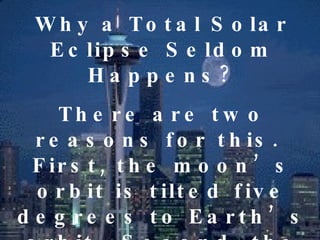 Why a Total Solar Eclipse Seldom Happens? There are two reasons for this.  First, the moon’s orbit is tilted five degrees to Earth’s orbit.  Second, the moon is so small that its dark shadow can barely touch the earth’s surface. 