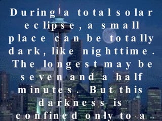 During a total solar eclipse, a small place can be totally dark, like nighttime.  The longest may be seven and a half minutes.  But this darkness is confined only to a small place, the place where the dark shadow if the moon falls.  The other places are bright and sunny. 