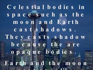 Celestial bodies in space such as the moon and Earth cast shadows.  They casts shadow because the are opaque bodies.  Earth and the moon cast conelike shadows.  This occurrence is observed from the Earth as an  Eclipse .  
