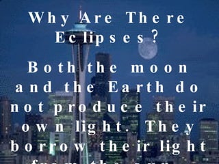 Why Are There Eclipses? Both the moon and the Earth do not produce their own light.  They borrow their light from the sun.  Being both opaque, they do not allow light to pass through.  
