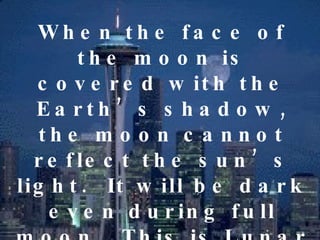 When the face of the moon is covered with the Earth’s shadow, the moon cannot reflect the sun’s light.  It will be dark even during full moon.  This is Lunar Eclipse. A lunar eclipse may be partial or total. 