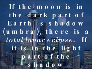 If the moon is in the dark part of Earth’s shadow (umbra), there is a  total lunar eclipse .  If it is in the light part of the shadow (penumbra) there is a  partial lunar eclipse .  A total lunar eclipse can last for more than an hour 