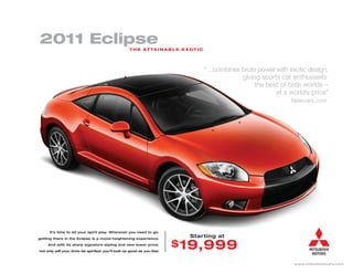 2011 Eclipse                                        T H E AT TA I N A B L E E XO T I C




                                                                                         “…combines brute power with exotic design,
                                                                                                    giving sports car enthusiasts
                                                                                                         the best of both worlds—
                                                                                                                at a worldly price”
                                                                                                                      Newcars.com




      It’s time to let your spirit play. Wherever you need to go,

getting there in the Eclipse is a mood heightening experience.
                                                                                Starting at
     And with its sharp signature styling and new lower price,           $ 19,999
not only will your drive be spirited, you’ll look as good as you feel.



                                                                                                                       www.mitsubishicars.com
 