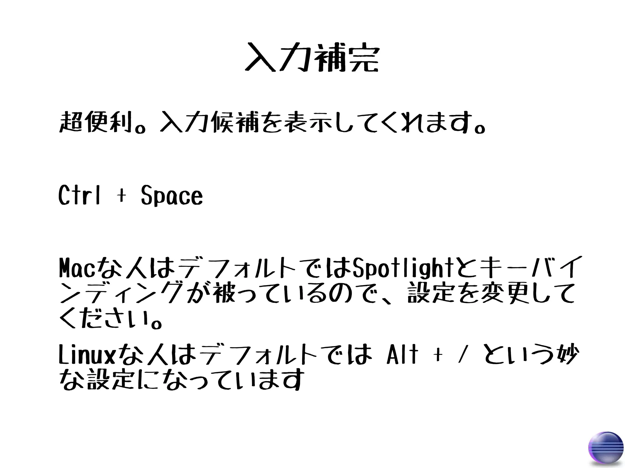 入力補完
超便利。入力候補を表示してくれます。

Ctrl + Space

Macな人はデフォルトではSpotlightとキーバイ
ンディングが被っているので、設定を変更して
ください。
Linuxな人はデフォルトでは Alt + / という妙
な設定になっています
 