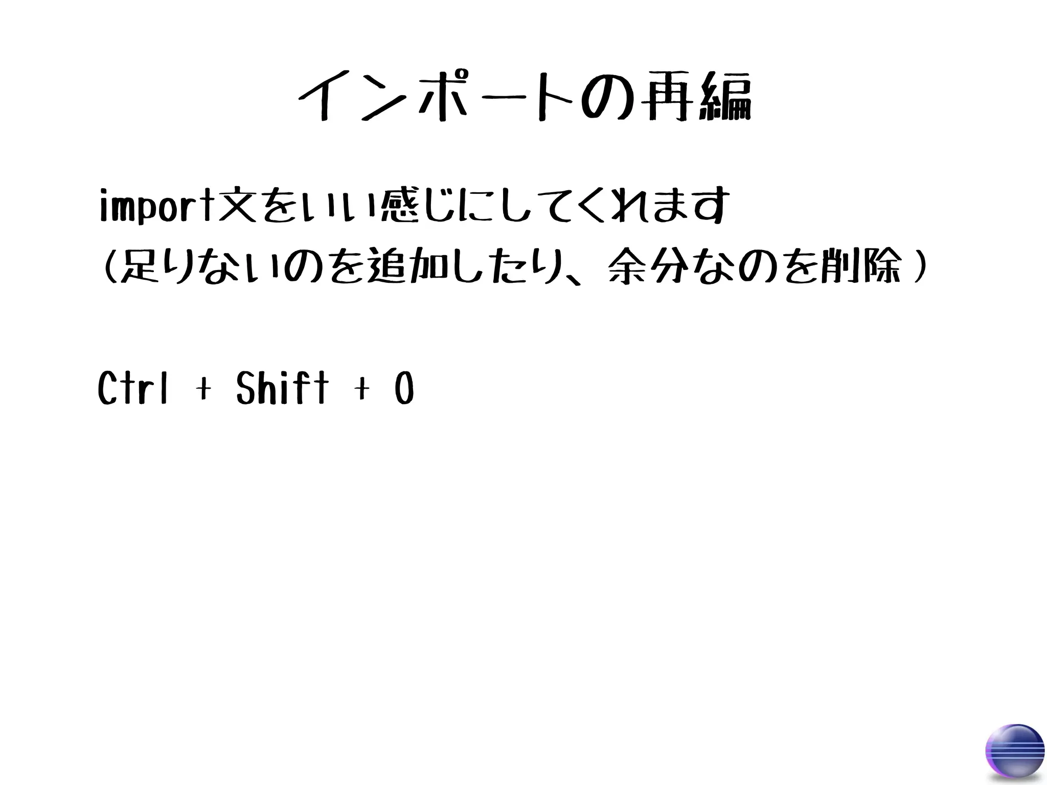 インポートの再編
import文をいい感じにしてくれます
(足りないのを追加したり、余分なのを削除）

Ctrl + Shift + O
 