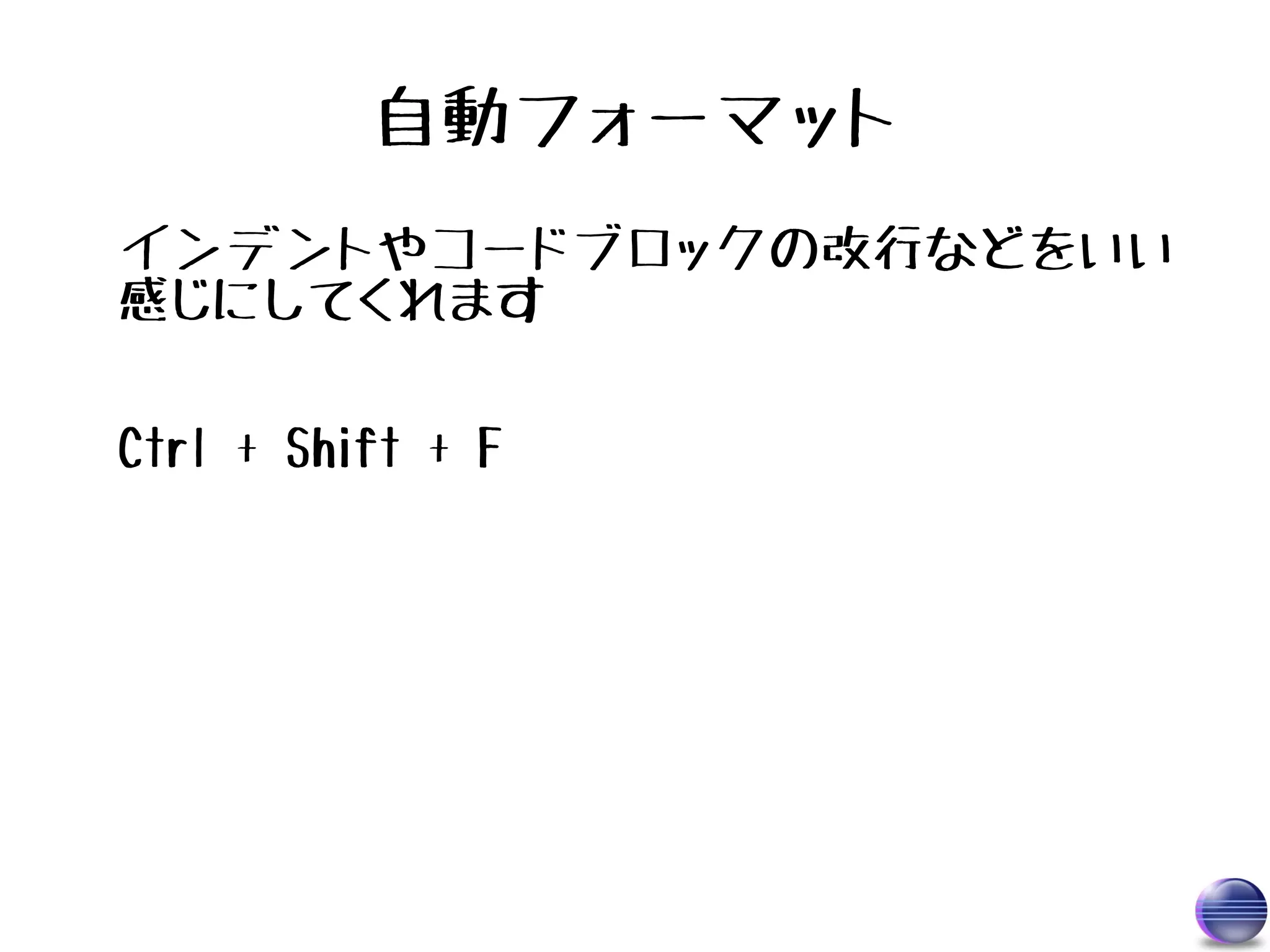 自動フォーマット
インデントやコードブロックの改行などをいい
感じにしてくれます

Ctrl + Shift + F
 