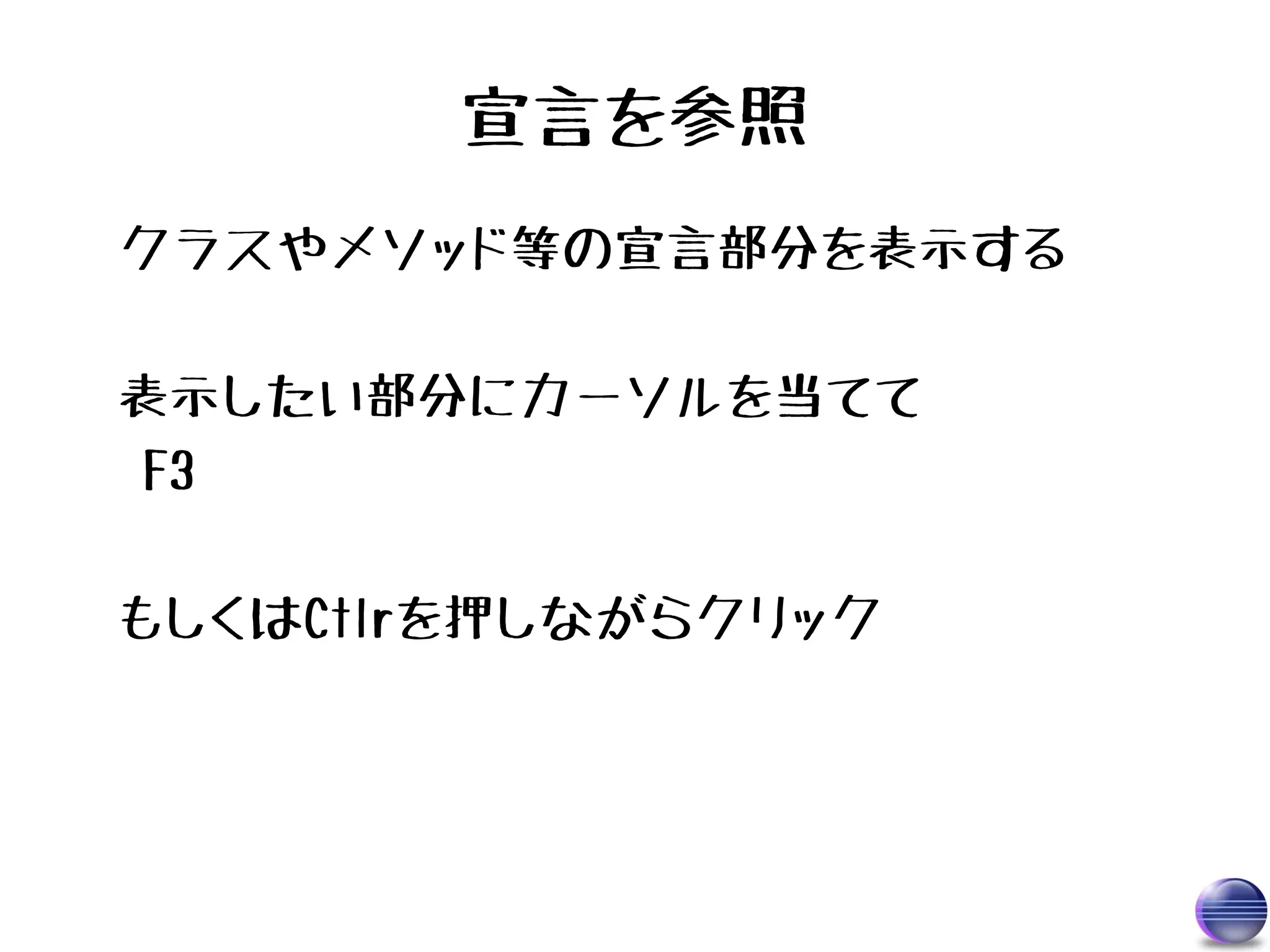 宣言を参照
クラスやメソッド等の宣言部分を表示する

表示したい部分にカーソルを当てて
 F3

もしくはCtlrを押しながらクリック
 