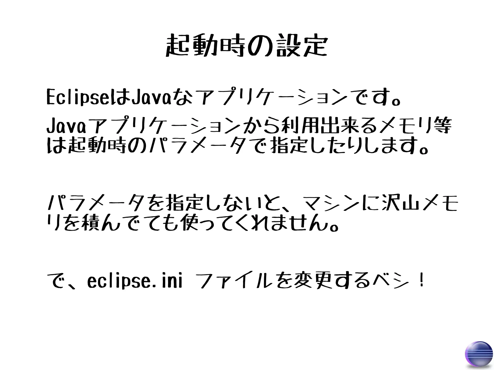 起動時の設定
EclipseはJavaなアプリケーションです。
Javaアプリケーションから利用出来るメモリ等
は起動時のパラメータで指定したりします。

パラメータを指定しないと、マシンに沢山メモ
リを積んでても使ってくれません。

で、eclipse.ini ファイルを変更するベシ！
 