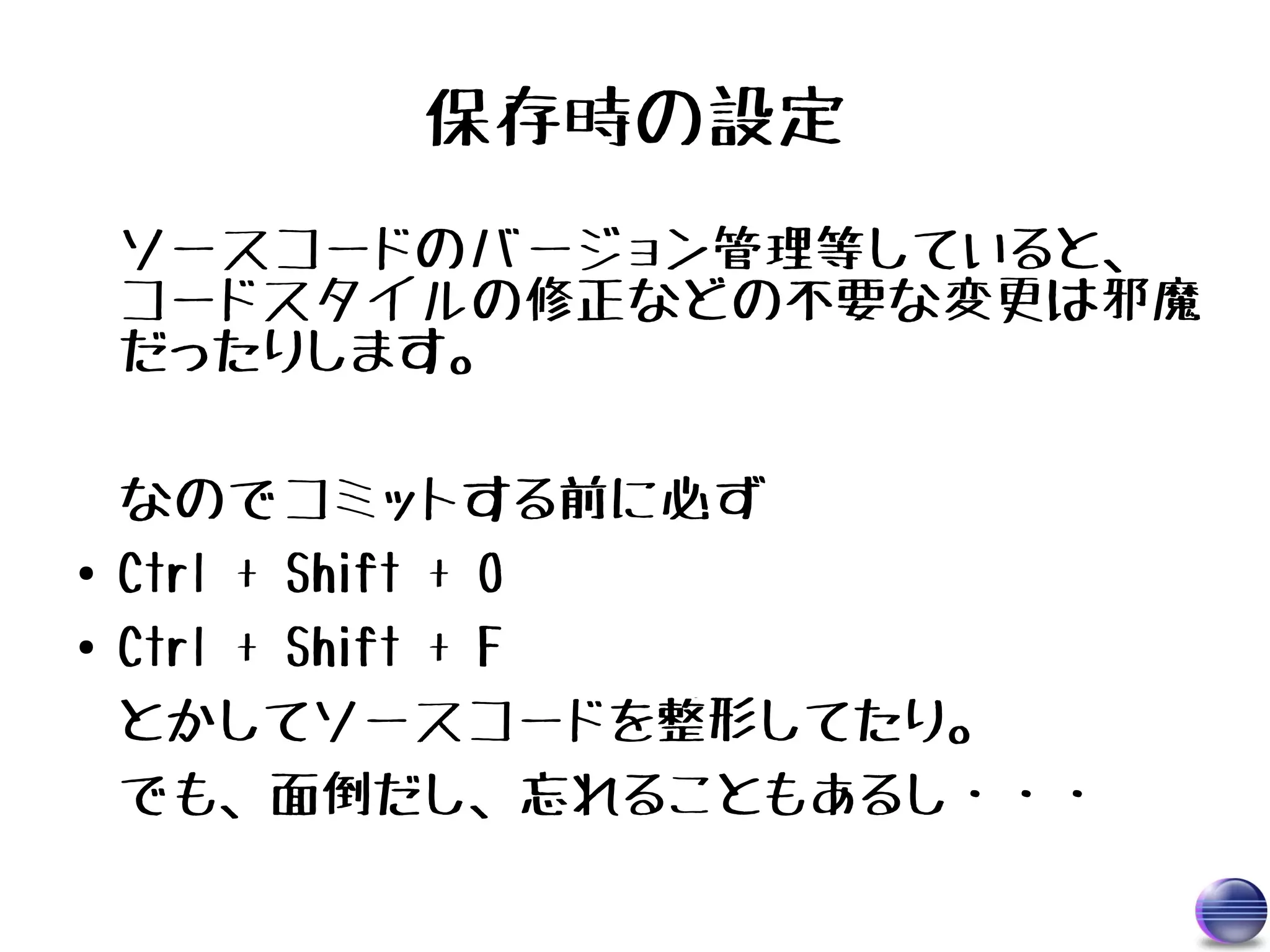 保存時の設定
    ソースコードのバージョン管理等していると、
    コードスタイルの修正などの不要な変更は邪魔
    だったりします。

    なのでコミットする前に必ず
●   Ctrl + Shift + O
●   Ctrl + Shift + F
    とかしてソースコードを整形してたり。
    でも、面倒だし、忘れることもあるし・・・
 