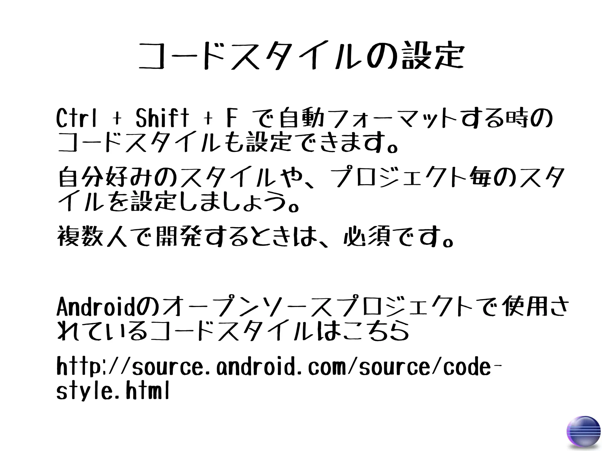 コードスタイルの設定
Ctrl + Shift + F で自動フォーマットする時の
コードスタイルも設定できます。
自分好みのスタイルや、プロジェクト毎のスタ
イルを設定しましょう。
複数人で開発するときは、必須です。

Androidのオープンソースプロジェクトで使用さ
れているコードスタイルはこちら
http://source.android.com/source/code-
style.html
 
